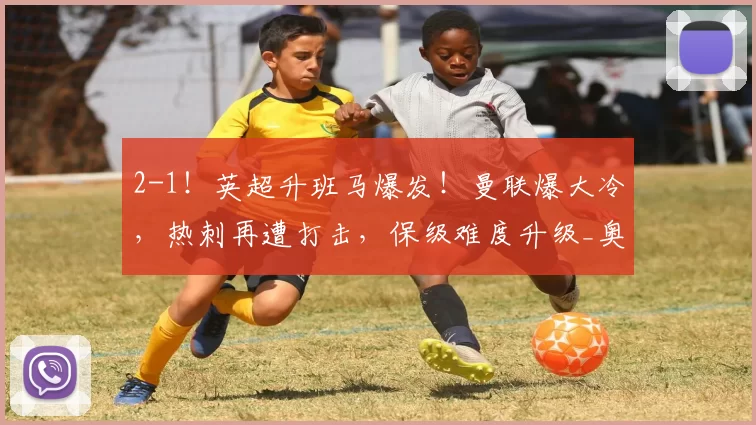 2-1！英超升班马爆发！曼联爆大冷，热刺再遭打击，保级难度升级_奥卡福_比赛_欧冠