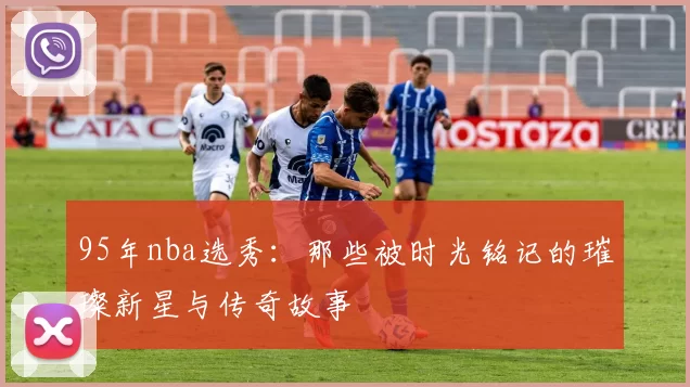 95年nba选秀：那些被时光铭记的璀璨新星与传奇故事