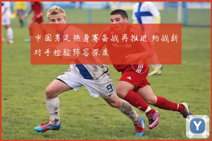 中国男足热身赛备战再推进 约战新对手检验阵容深度