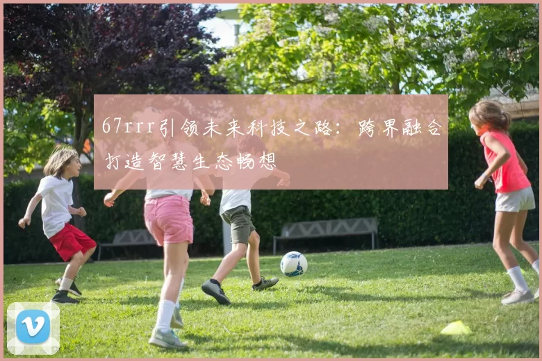 67rrr引领未来科技之路：跨界融合打造智慧生态畅想