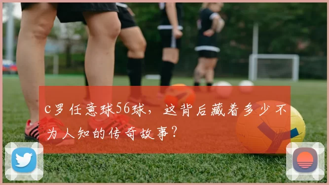 c罗任意球56球，这背后藏着多少不为人知的传奇故事？