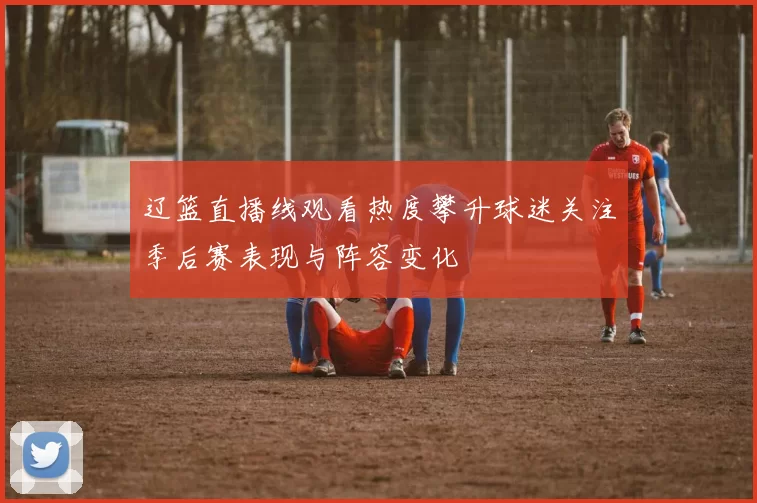 辽篮直播线观看热度攀升球迷关注季后赛表现与阵容变化