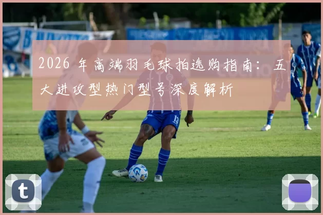 2026 年高端羽毛球拍选购指南：五大进攻型热门型号深度解析