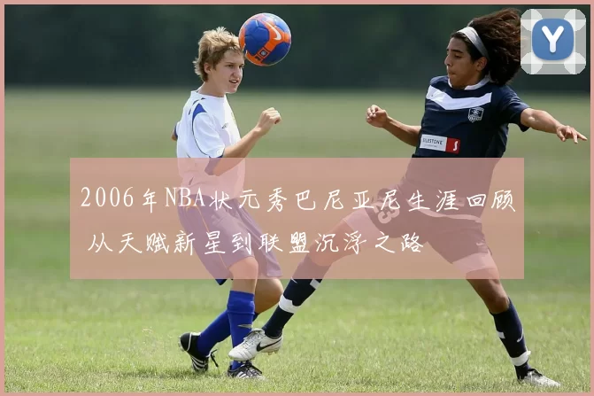 2006年NBA状元秀巴尼亚尼生涯回顾 从天赋新星到联盟沉浮之路