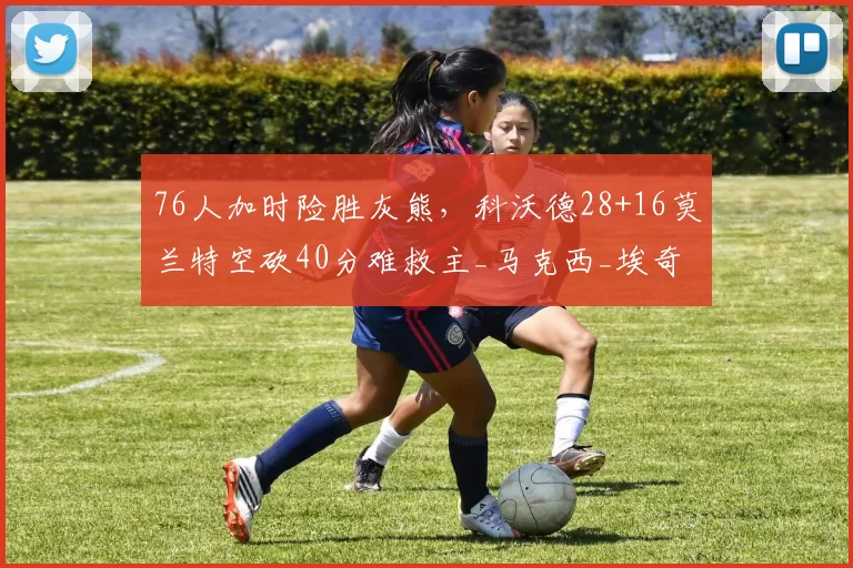 76人加时险胜灰熊,科沃德28+16莫兰特空砍40分难救主_马克西_埃奇_比赛