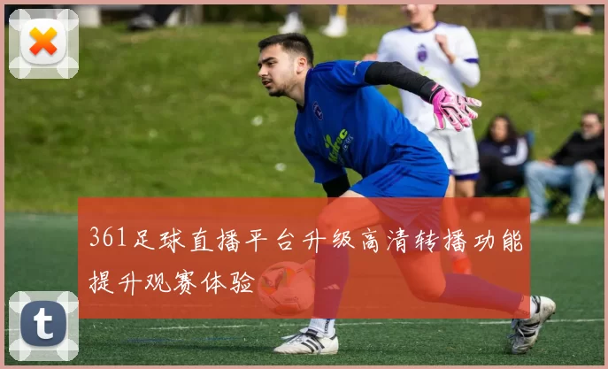 361足球直播平台升级高清转播功能提升观赛体验