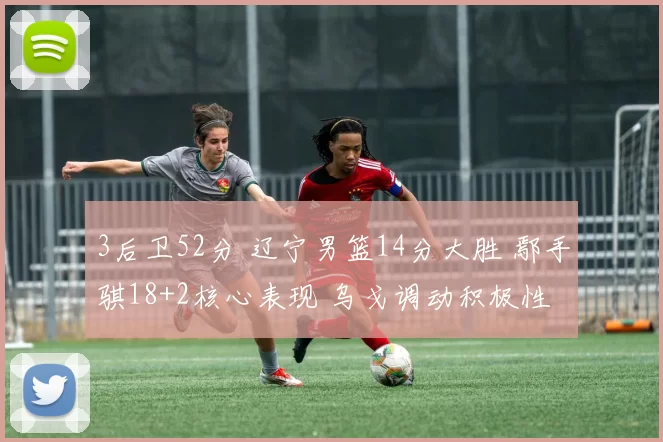 3后卫52分 辽宁男篮14分大胜 鄢手骐18+2核心表现 乌戈调动积极性