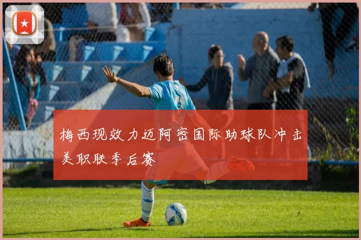 梅西现效力迈阿密国际助球队冲击美职联季后赛