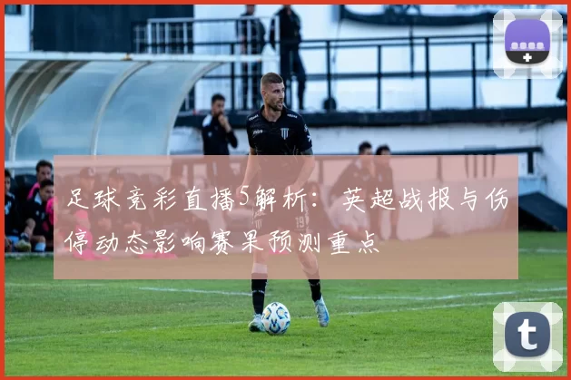足球竞彩直播5解析：英超战报与伤停动态影响赛果预测重点