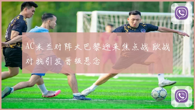 AC米兰对阵大巴黎迎来焦点战 欧战对抗引发晋级悬念