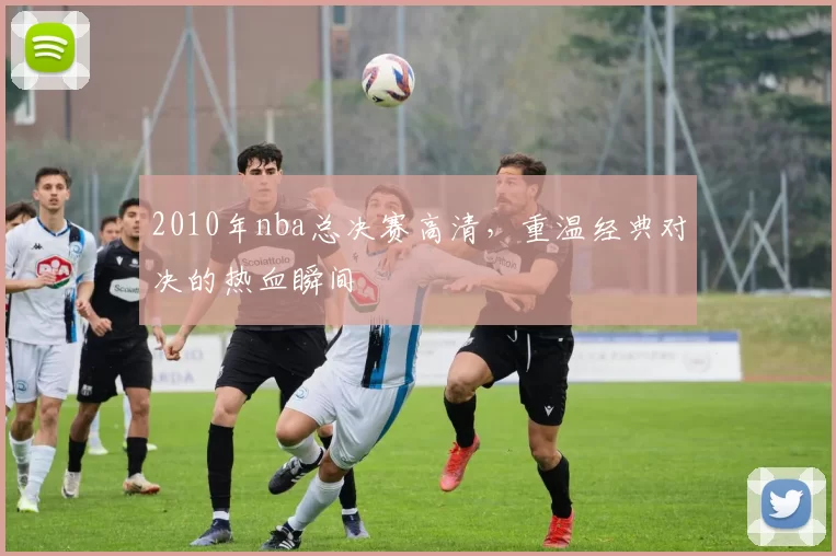 2010年nba总决赛高清，重温经典对决的热血瞬间