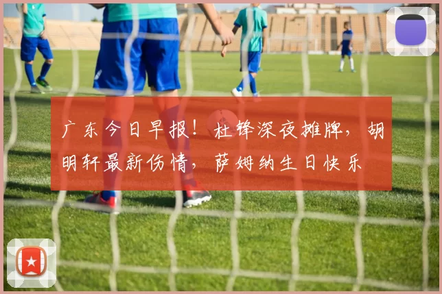 广东今日早报!杜锋深夜摊牌,胡明轩最新伤情,萨姆纳生日快乐