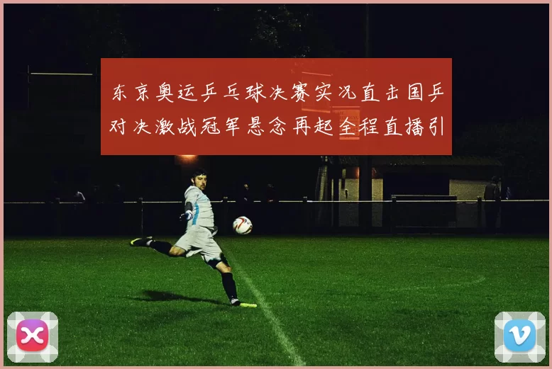 东京奥运乒乓球决赛实况直击国乒对决激战冠军悬念再起全程直播引爆万众目光