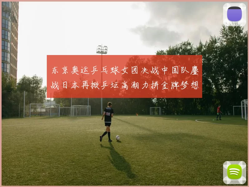 东京奥运乒乓球女团决战中国队鏖战日本再掀乒坛高潮力拼金牌梦想