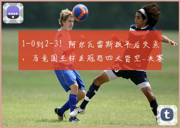 1-0到2-3！阿尔瓦雷斯扳平后失点，马竞国王杯丢冠恐四大皆空_决赛_欧冠_巴萨