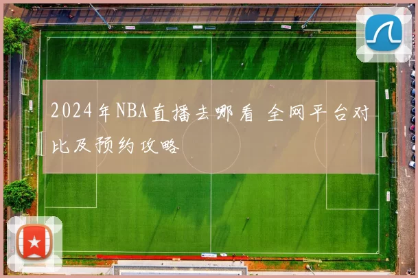 2024年NBA直播去哪看 全网平台对比及预约攻略