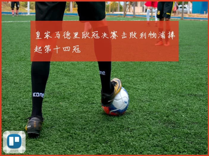 皇家马德里欧冠决赛击败利物浦捧起第十四冠