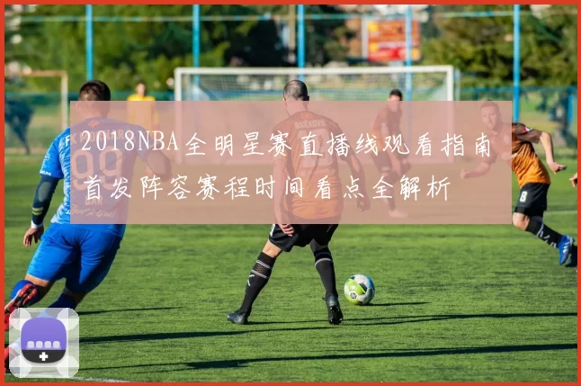 2018NBA全明星赛直播线观看指南 首发阵容赛程时间看点全解析