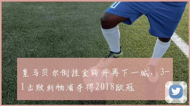 皇马贝尔倒挂金钩并再下一城，3-1击败利物浦夺得2018欧冠