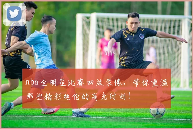 nba全明星比赛回放录像，带你重温那些精彩绝伦的高光时刻！