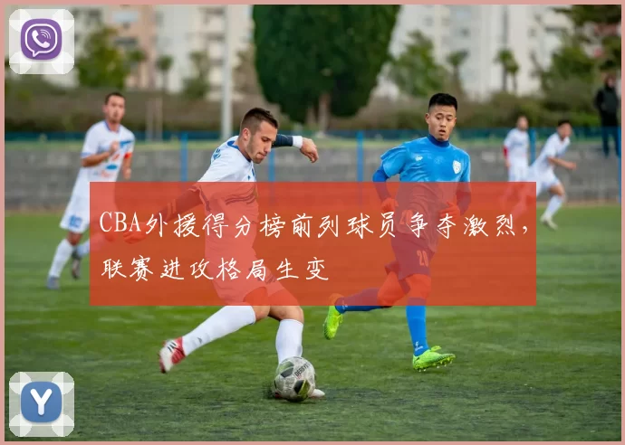 CBA外援得分榜前列球员争夺激烈，联赛进攻格局生变