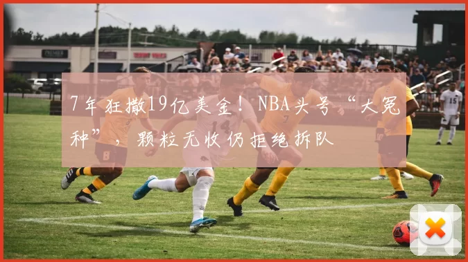 7年狂撒19亿美金！NBA头号“大冤种”，颗粒无收仍拒绝拆队