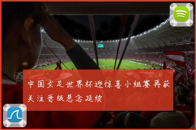 中国女足世界杯迎惊喜小组赛再获关注晋级悬念延续