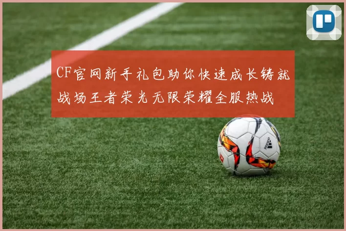 CF官网新手礼包助你快速成长铸就战场王者荣光无限荣耀全服热战