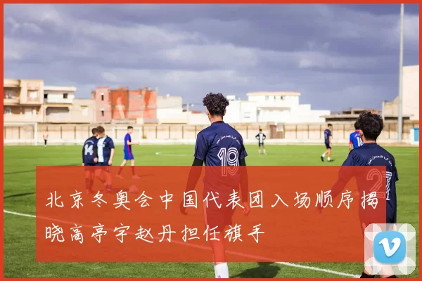 北京冬奥会中国代表团入场顺序揭晓高亭宇赵丹担任旗手