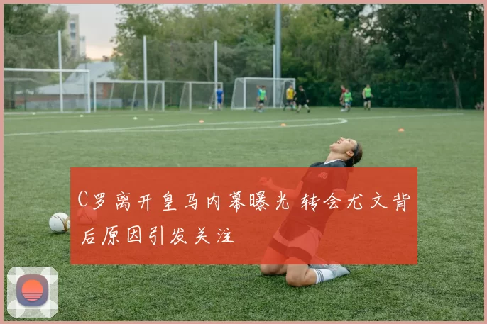 C罗离开皇马内幕曝光 转会尤文背后原因引发关注