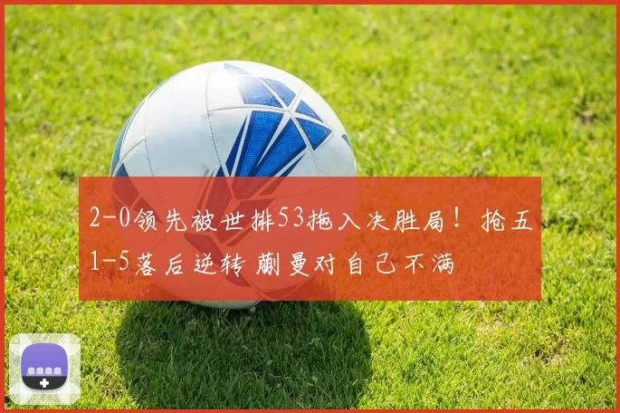 2-0领先被世排53拖入决胜局！抢五1-5落后逆转 蒯曼对自己不满