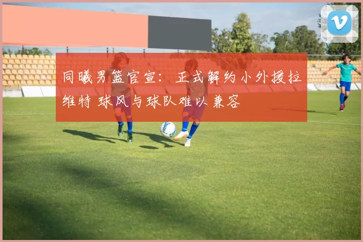 同曦男篮官宣：正式解约小外援拉维特 球风与球队难以兼容