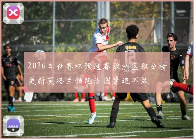 2026年世界杯预选赛欧洲区积分榜更新英格兰领跑法国紧追不放