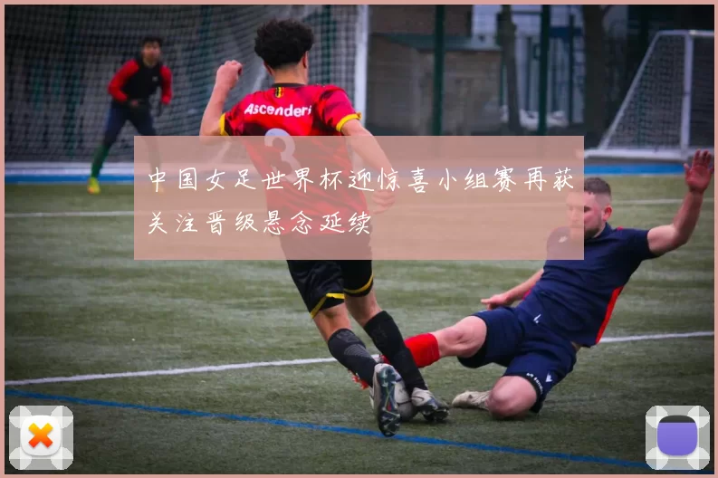 中国女足世界杯迎惊喜小组赛再获关注晋级悬念延续