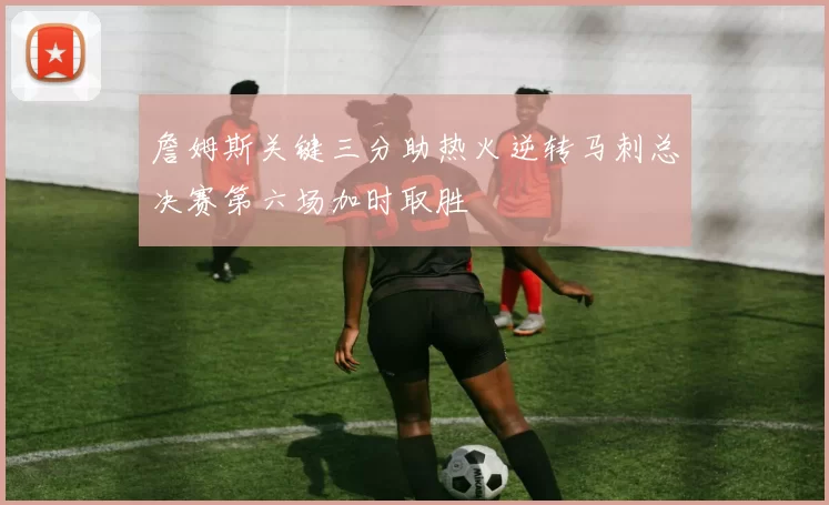 詹姆斯关键三分助热火逆转马刺总决赛第六场加时取胜