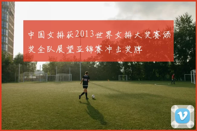 中国女排获2013世界女排大奖赛颁奖全队展望亚锦赛冲击奖牌