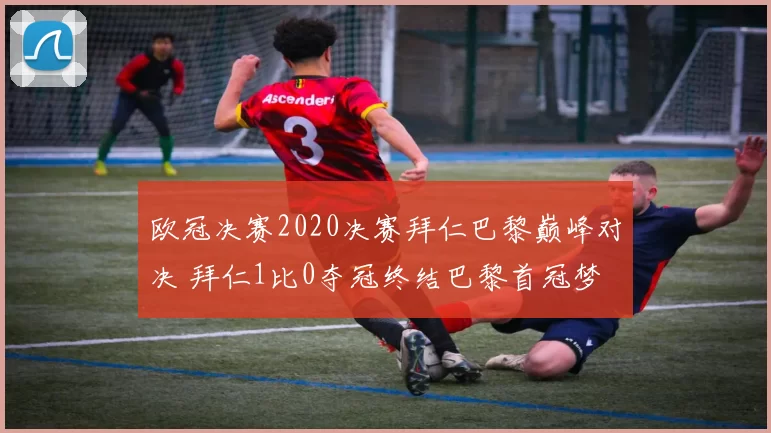 欧冠决赛2020决赛拜仁巴黎巅峰对决 拜仁1比0夺冠终结巴黎首冠梦