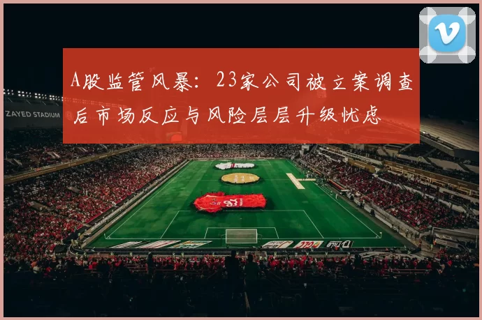 A股监管风暴：23家公司被立案调查后市场反应与风险层层升级忧虑