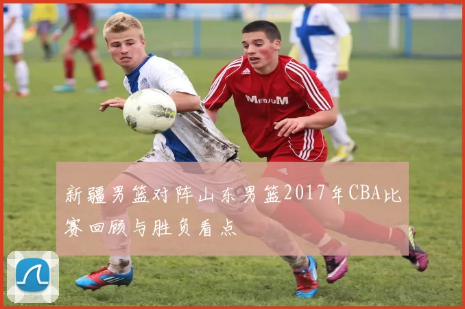 新疆男篮对阵山东男篮2017年CBA比赛回顾与胜负看点