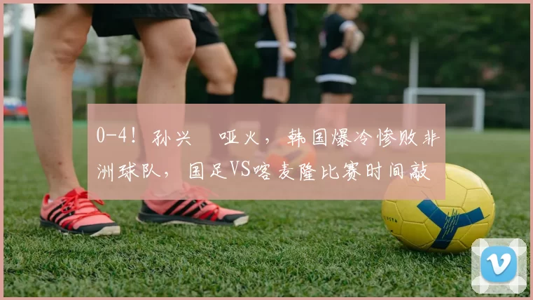 0-4！孙兴慜哑火，韩国爆冷惨败非洲球队，国足VS喀麦隆比赛时间敲定