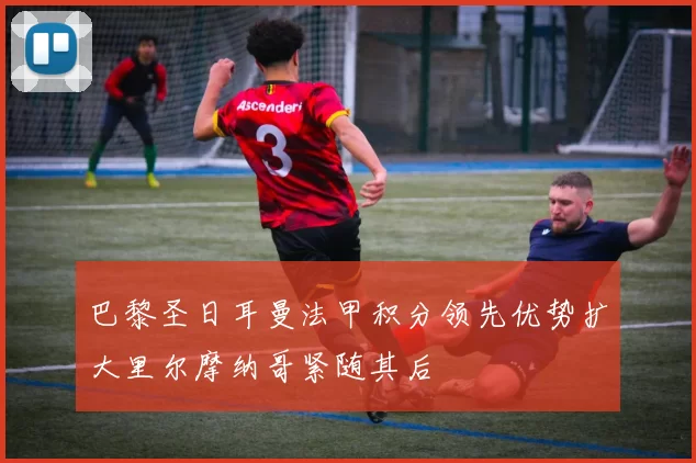 巴黎圣日耳曼法甲积分领先优势扩大里尔摩纳哥紧随其后