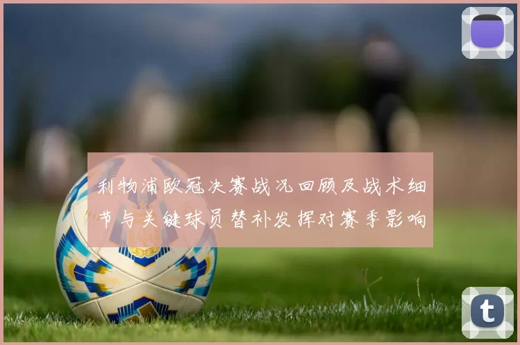 利物浦欧冠决赛战况回顾及战术细节与关键球员替补发挥对赛季影响