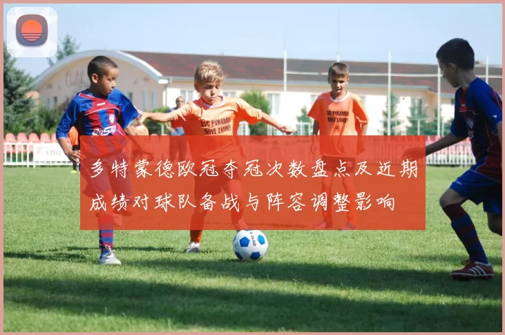 多特蒙德欧冠夺冠次数盘点及近期成绩对球队备战与阵容调整影响