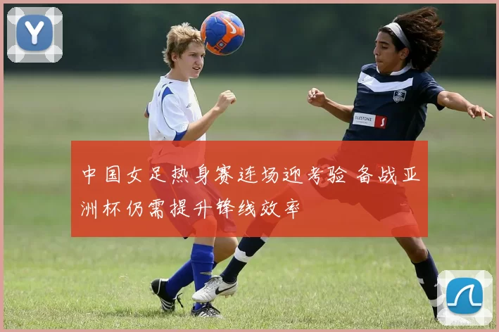 中国女足热身赛连场迎考验 备战亚洲杯仍需提升锋线效率