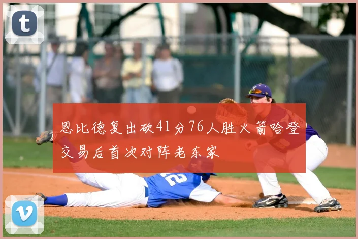 恩比德复出砍41分76人胜火箭哈登交易后首次对阵老东家