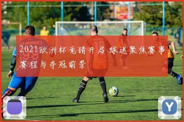 2021欧洲杯竞猜开启 球迷聚焦赛事赛程与夺冠前景