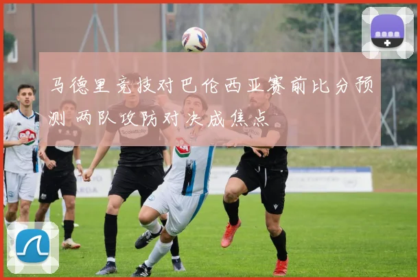 马德里竞技对巴伦西亚赛前比分预测 两队攻防对决成焦点