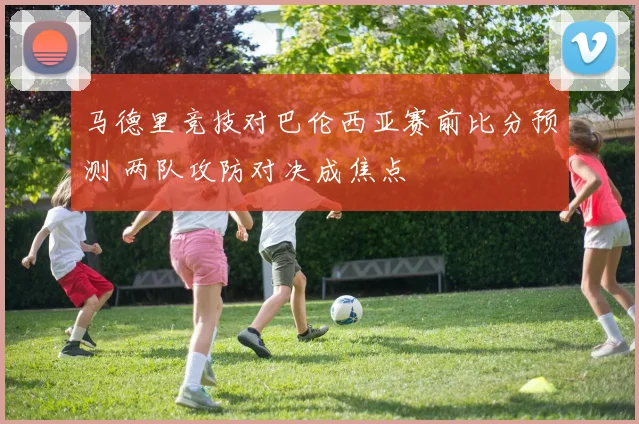 马德里竞技对巴伦西亚赛前比分预测 两队攻防对决成焦点